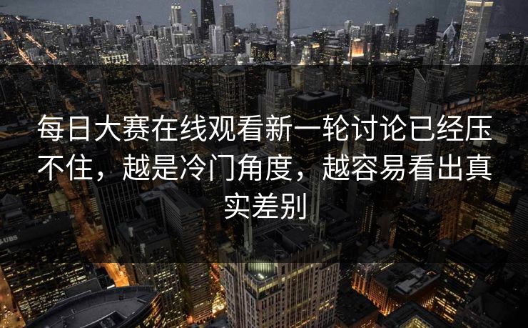 每日大赛在线观看新一轮讨论已经压不住，越是冷门角度，越容易看出真实差别
