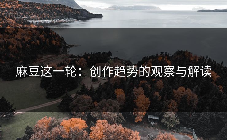 麻豆这一轮：创作趋势的观察与解读