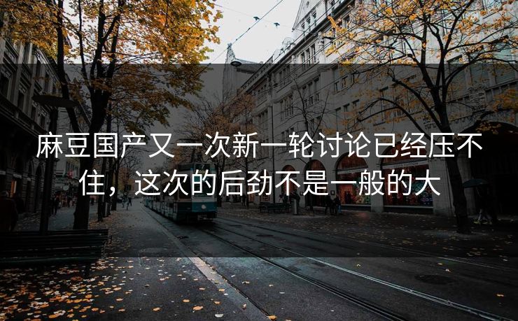 麻豆国产又一次新一轮讨论已经压不住,这次的后劲不是一般的大 麻豆国产又一次新一轮讨论已经压不住,这次的后劲不是一般的大