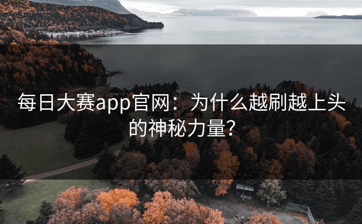 每日大赛app官网：为什么越刷越上头的神秘力量？