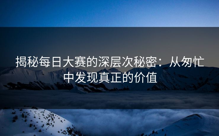 揭秘每日大赛的深层次秘密：从匆忙中发现真正的价值