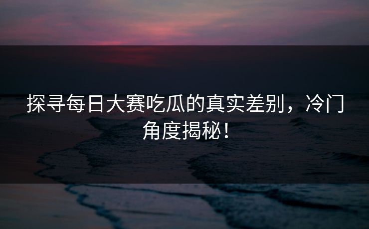 探寻每日大赛吃瓜的真实差别，冷门角度揭秘！