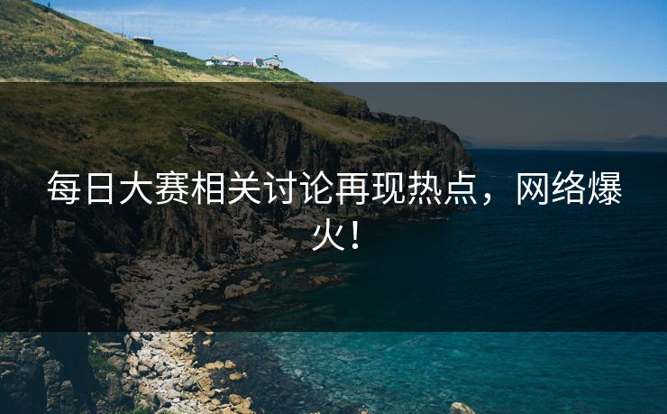 每日大赛相关讨论再现热点,网络爆火! 每日大赛相关讨论再现热点,网络爆火!
